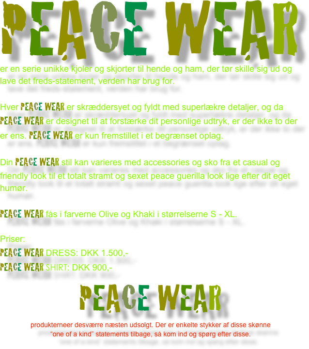 PEACE WEAR
er en serie unikke kjoler og skjorter til hende og ham, der tør skille sig ud og lave det freds-statement, verden har brug for. 
Hver PEACE WEAR er skræddersyet og fyldt med superlækre detaljer, og da PEACE WEAR er designet til at forstærke dit personlige udtryk, er der ikke to der er ens. PEACE WEAR er kun fremstillet i et begrænset oplag.
Din PEACE WEAR stil kan varieres med accessories og sko fra et casual og friendly look til et totalt stramt og sexet peace guerilla look lige efter dit eget humør.
PEACE WEAR fås i farverne Olive og Khaki i størrelserne S - XL.
Priser:
PEACE WEAR DRESS: DKK 1.500,-
PEACE WEAR SHIRT: DKK 900,-
PEACE WEAR 
produkterneer desværre næsten udsolgt. Der er enkelte stykker af disse skønne 
“one of a kind” statements tilbage, så kom ind og spørg efter disse.
